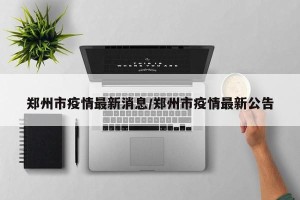 郑州市疫情最新消息/郑州市疫情最新公告