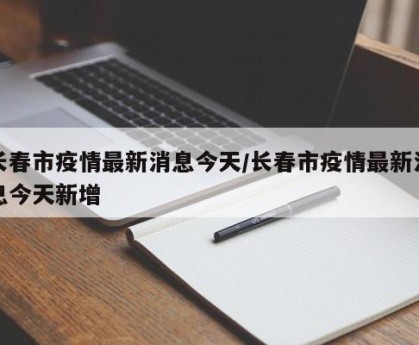 长春市疫情最新消息今天/长春市疫情最新消息今天新增