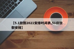 【5.1放假2021安排时间表,51日放假安排】