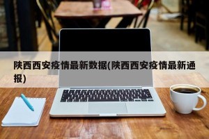陕西西安疫情最新数据(陕西西安疫情最新通报)