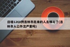 日增1268例吉林市出来的人去哪儿了(吉林市人口外流严重吗)