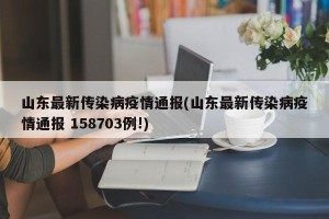 山东最新传染病疫情通报(山东最新传染病疫情通报 158703例!)