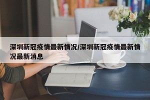深圳新冠疫情最新情况/深圳新冠疫情最新情况最新消息