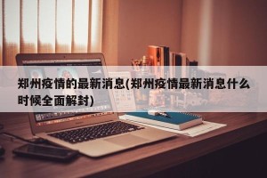郑州疫情的最新消息(郑州疫情最新消息什么时候全面解封)