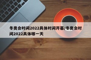 冬奥会时间2022具体时间开幕/冬奥会时间2022具体哪一天