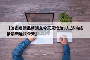 【济南疫情最新消息今天又增加9人,济南疫情最新通报今天】