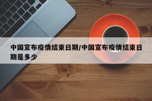 中国宣布疫情结束日期/中国宣布疫情结束日期是多少