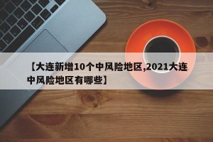 【大连新增10个中风险地区,2021大连中风险地区有哪些】