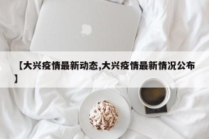 【大兴疫情最新动态,大兴疫情最新情况公布】
