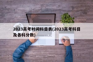 2023高考时间科目表(2023高考科目及各科分数)