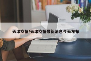 天津疫情/天津疫情最新消息今天发布