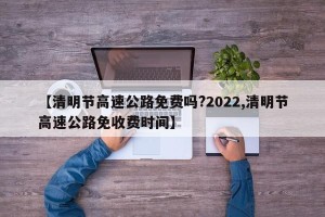 【清明节高速公路免费吗?2022,清明节高速公路免收费时间】
