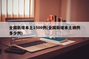 全国新增本土1500例(全国新增本土病例多少例)
