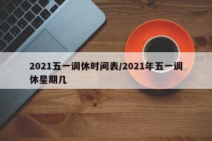2021五一调休时间表/2021年五一调休星期几