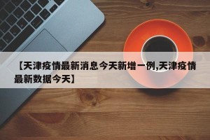 【天津疫情最新消息今天新增一例,天津疫情最新数据今天】