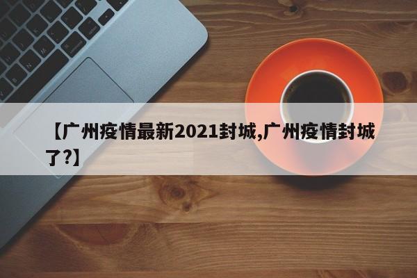 【广州疫情最新2021封城,广州疫情封城了?】