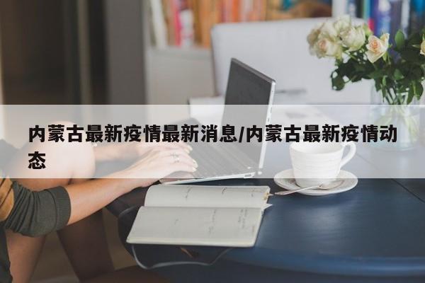 内蒙古最新疫情最新消息/内蒙古最新疫情动态