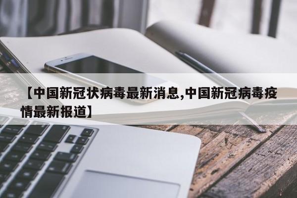 【中国新冠状病毒最新消息,中国新冠病毒疫情最新报道】