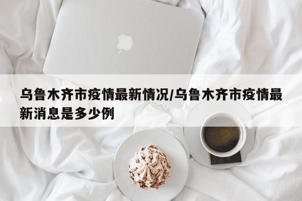 乌鲁木齐市疫情最新情况/乌鲁木齐市疫情最新消息是多少例