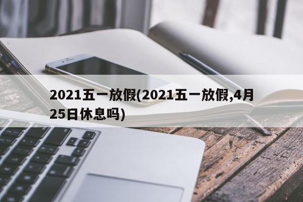 2021五一放假(2021五一放假,4月25日休息吗)