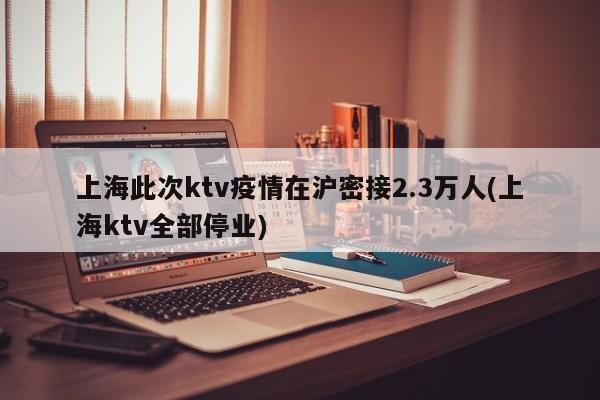 上海此次ktv疫情在沪密接2.3万人(上海ktv全部停业)
