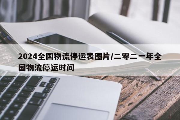 2024全国物流停运表图片/二零二一年全国物流停运时间