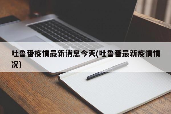 吐鲁番疫情最新消息今天(吐鲁番最新疫情情况)
