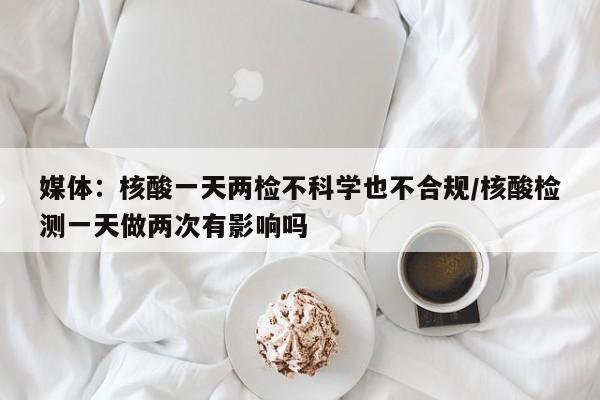 媒体:核酸一天两检不科学也不合规/核酸检测一天做两次有影响吗