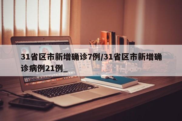 31省区市新增确诊7例/31省区市新增确诊病例21例_