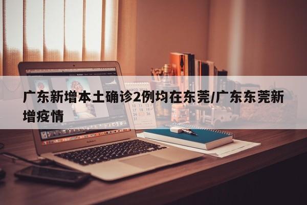 广东新增本土确诊2例均在东莞/广东东莞新增疫情