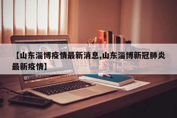【山东淄博疫情最新消息,山东淄博新冠肺炎最新疫情】