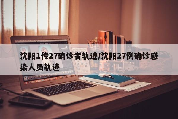 沈阳1传27确诊者轨迹/沈阳27例确诊感染人员轨迹