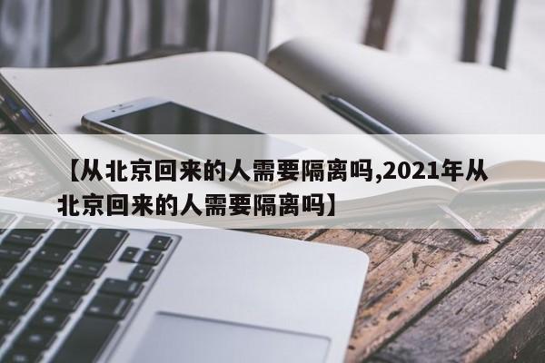【从北京回来的人需要隔离吗,2021年从北京回来的人需要隔离吗】