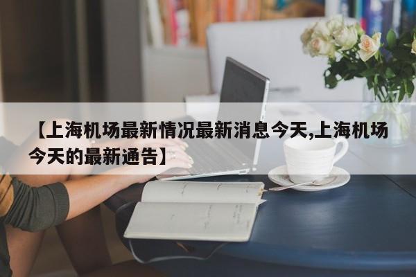 【上海机场最新情况最新消息今天,上海机场今天的最新通告】