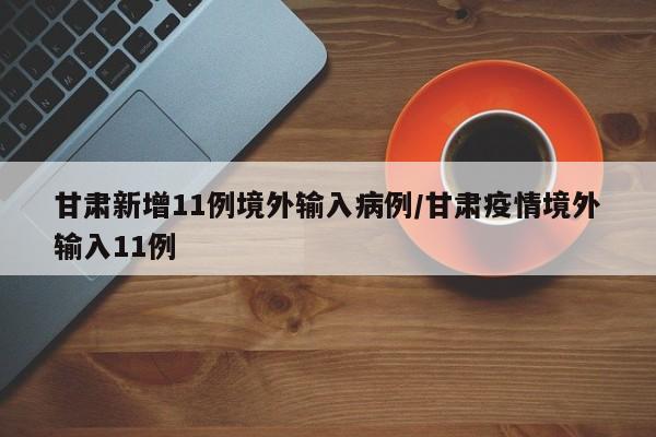 甘肃新增11例境外输入病例/甘肃疫情境外输入11例