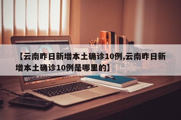 【云南昨日新增本土确诊10例,云南昨日新增本土确诊10例是哪里的】