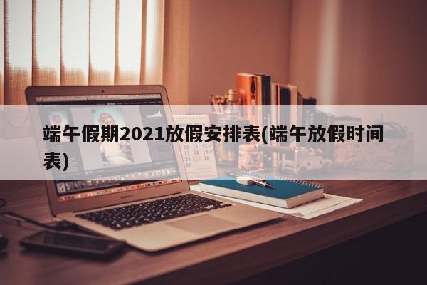 端午假期2021放假安排表(端午放假时间表)