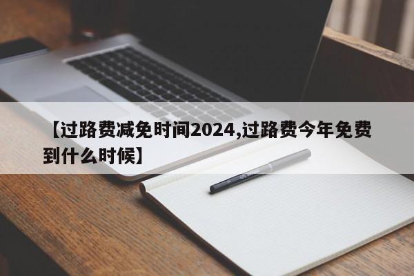 【过路费减免时间2024,过路费今年免费到什么时候】