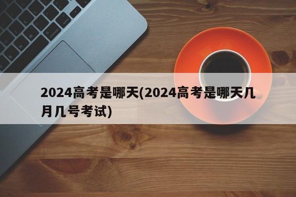 2024高考是哪天(2024高考是哪天几月几号考试)